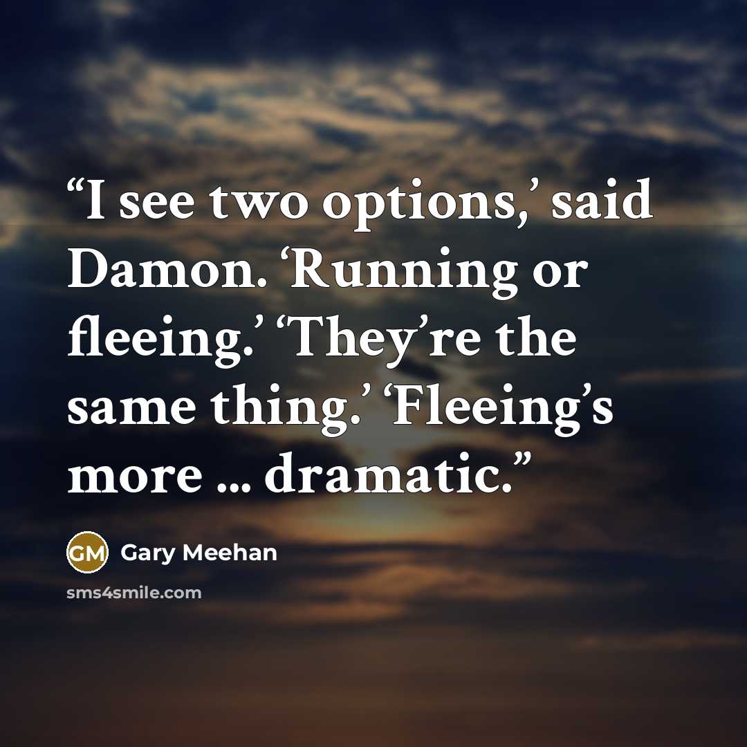 “I see two options,’ said Damon. ‘Running or fleeing.’ ‘They’re the same thing.’ ‘Fleeing’s more ... dramatic.” quote by Gary Meehan