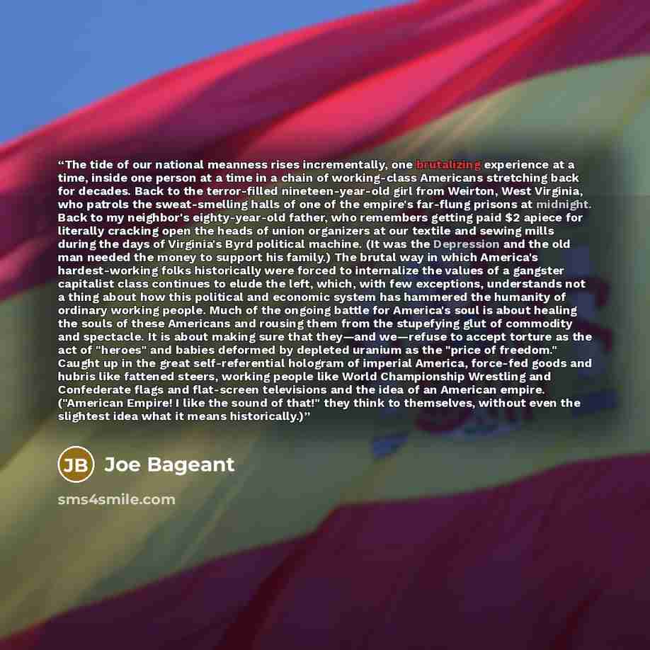“The tide of our national meanness rises incrementally, one brutalizing experience at a time, inside one person at a time in a chain of working-class Americans stretching back for decades. Back to the terror-filled nineteen-year-old girl from Weirton, West Virginia, who patrols the sweat-smelling…” quote by Joe Bageant
