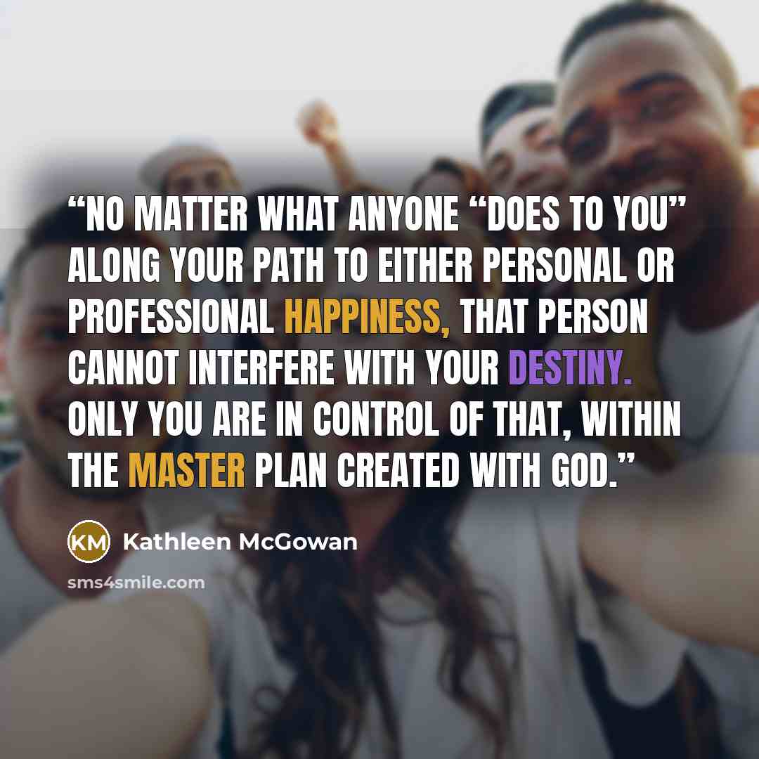 “No matter what anyone “does to you” along your path to either personal or professional happiness, that person cannot interfere with your destiny. Only you are in control of that, within the master plan created with God.” quote by Kathleen McGowan