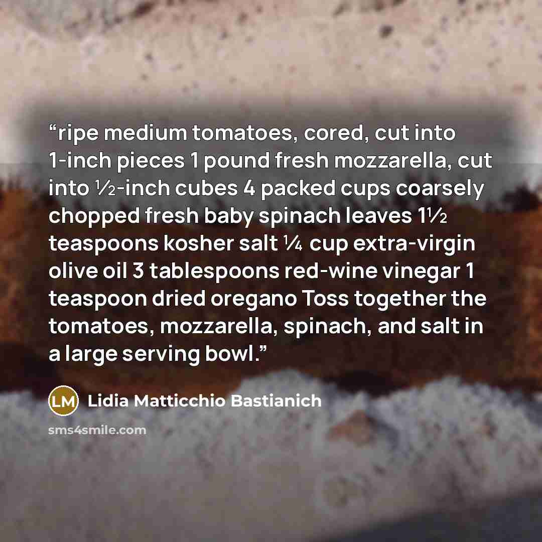 “ripe medium tomatoes, cored, cut into 1-inch pieces 1 pound fresh mozzarella, cut into ½-inch cubes 4 packed cups coarsely chopped fresh baby spinach leaves 1½ teaspoons kosher salt ¼ cup extra-virgin olive oil 3 tablespoons red-wine vinegar 1 teaspoon dried oregano Toss together the tomatoes…” quote by Lidia Matticchio Bastianich