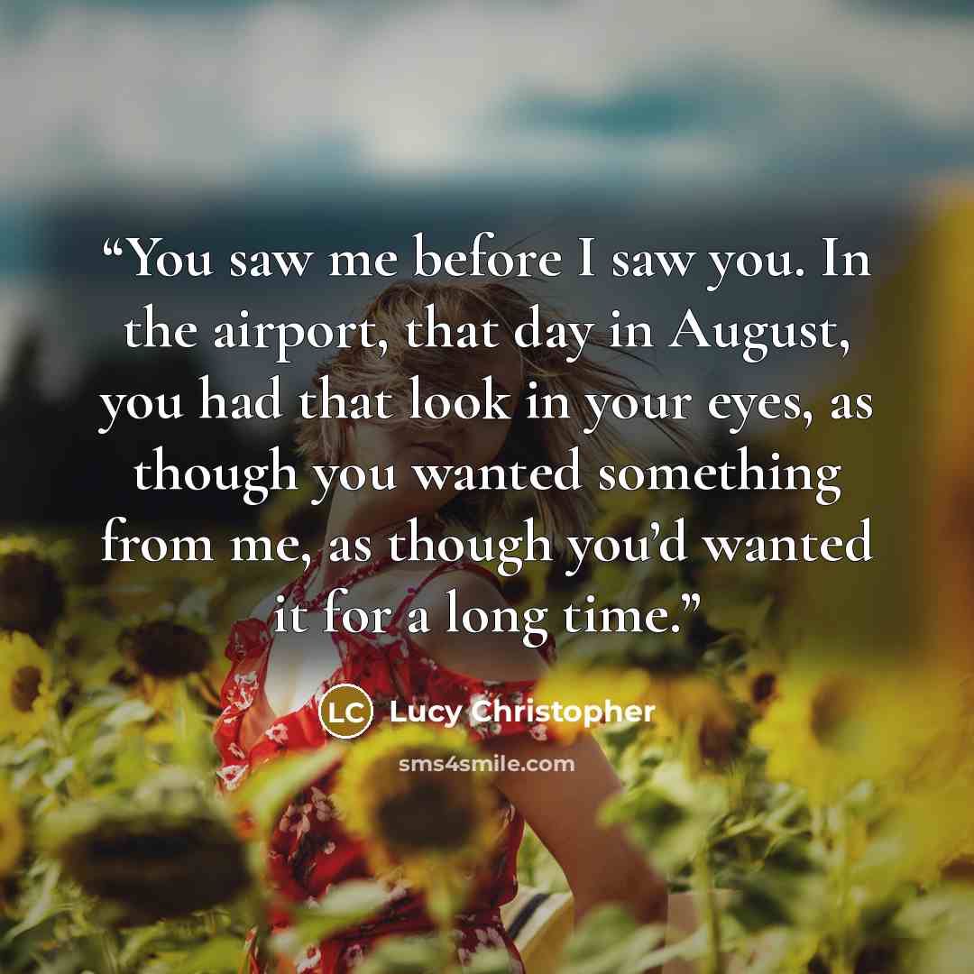 “You saw me before I saw you. In the airport, that day in August, you had that look in your eyes, as though you wanted something from me, as though you’d wanted it for a long time.” quote by Lucy Christopher