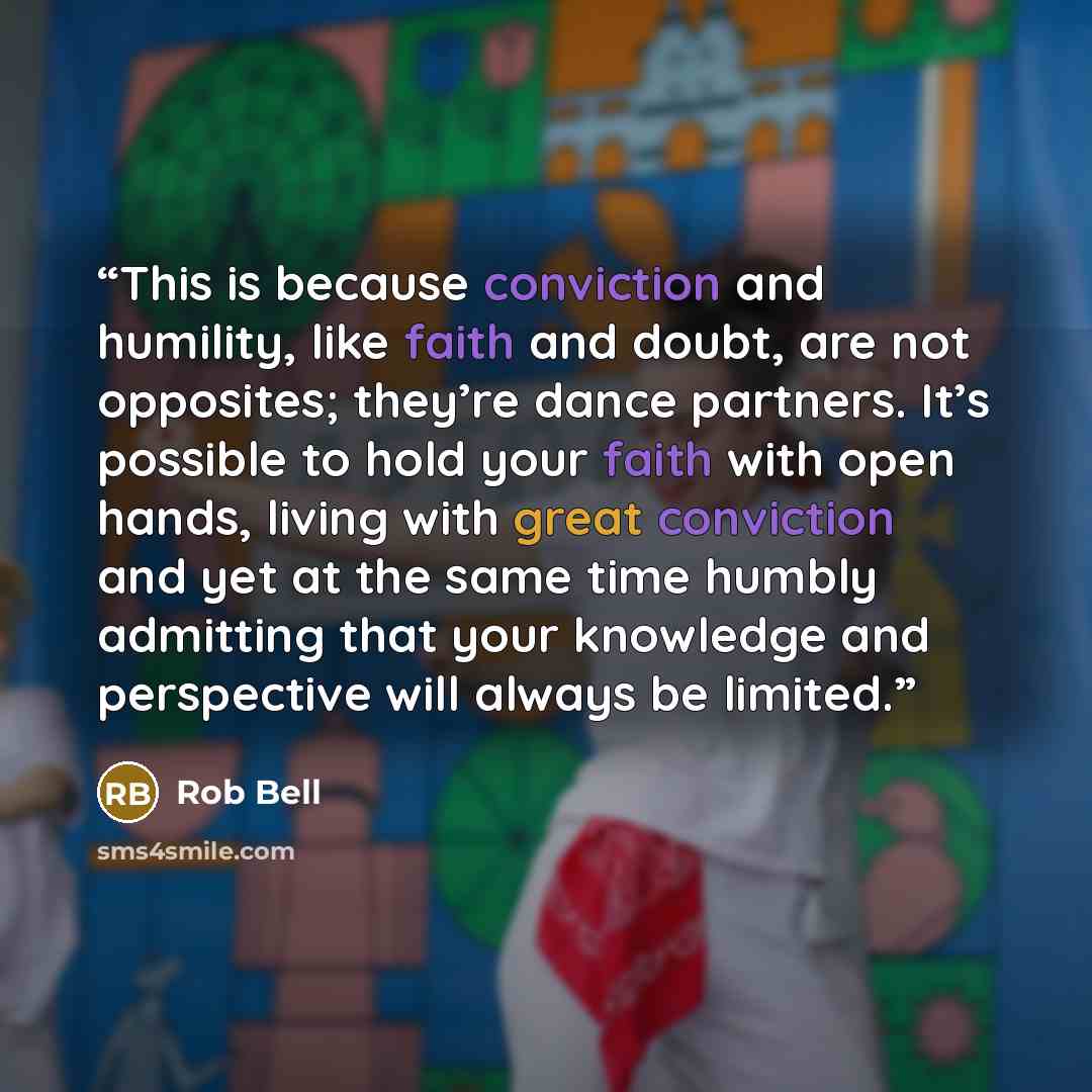 “This is because conviction and humility, like faith and doubt, are not opposites; they’re dance partners. It’s possible to hold your faith with open hands, living with great conviction and yet at the same time humbly admitting that your knowledge and perspective will always be limited.” quote by Rob Bell