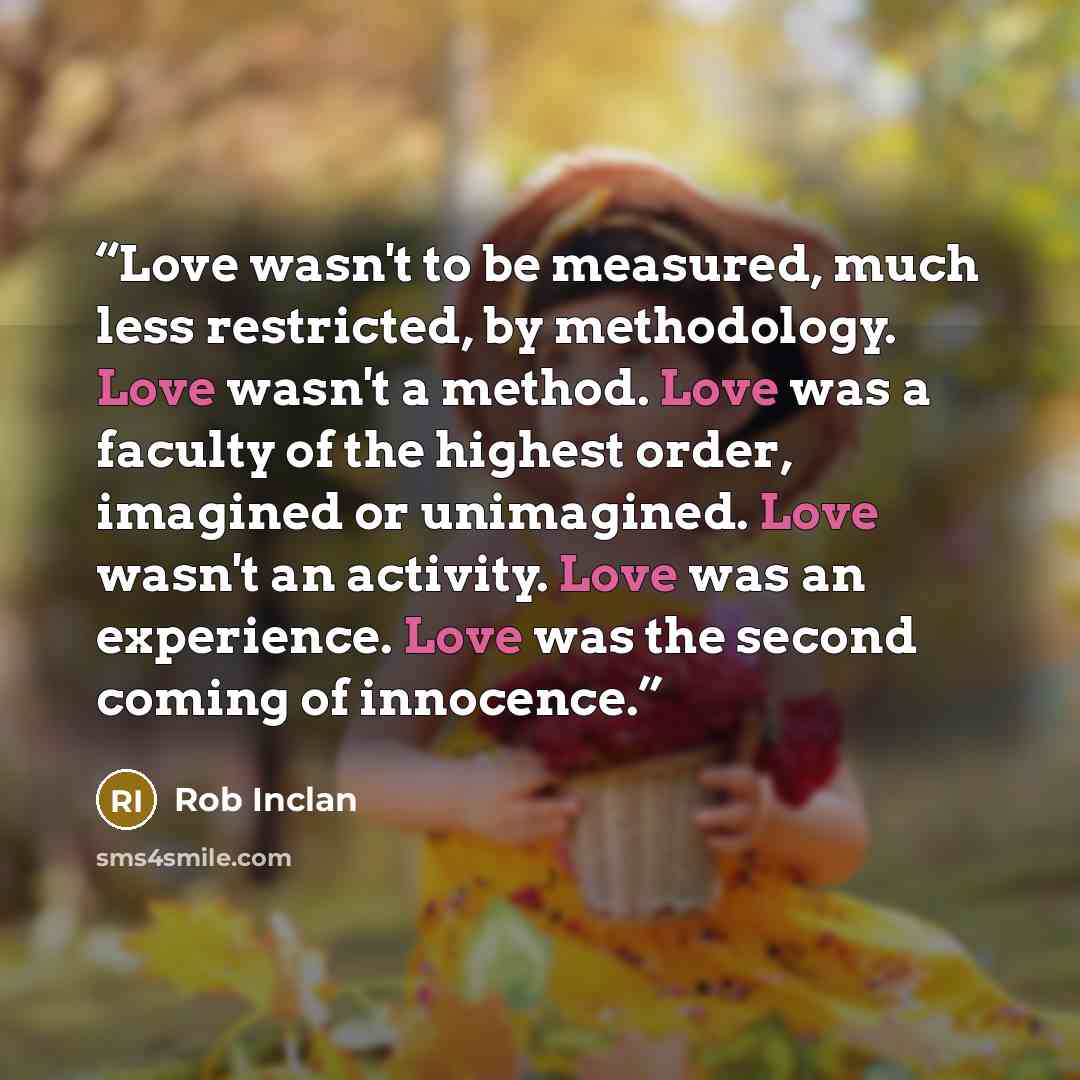 “Love wasn't to be measured, much less restricted, by methodology. Love wasn't a method. Love was a faculty of the highest order, imagined or unimagined. Love wasn't an activity. Love was an experience. Love was the second coming of innocence.” quote by Rob Inclan