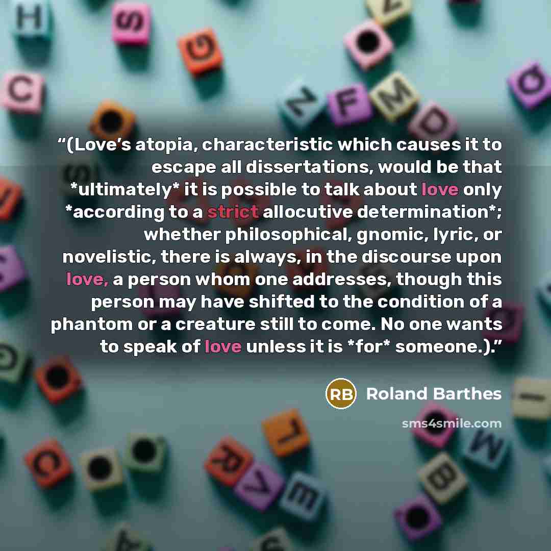 “(Love’s atopia, characteristic which causes it to escape all dissertations, would be that *ultimately* it is possible to talk about love only *according to a strict allocutive determination*; whether philosophical, gnomic, lyric, or novelistic, there is always, in the discourse upon love, a person…” quote by Roland Barthes