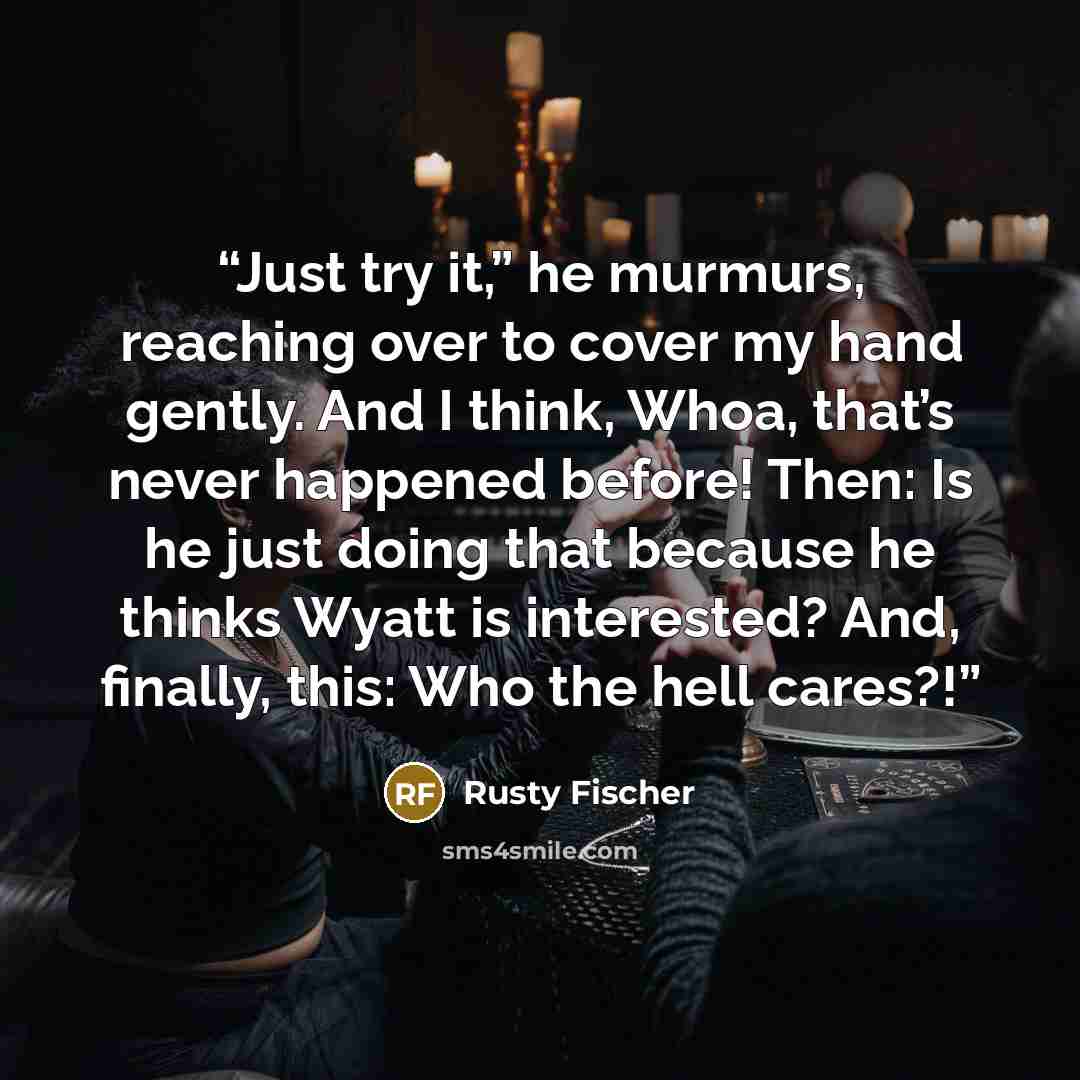 “Just try it,” he murmurs, reaching over to cover my hand gently. And I think, Whoa, that’s never happened before! Then: Is he just doing that because he thinks Wyatt is interested? And, finally, this: Who the hell cares?!” quote by Rusty Fischer