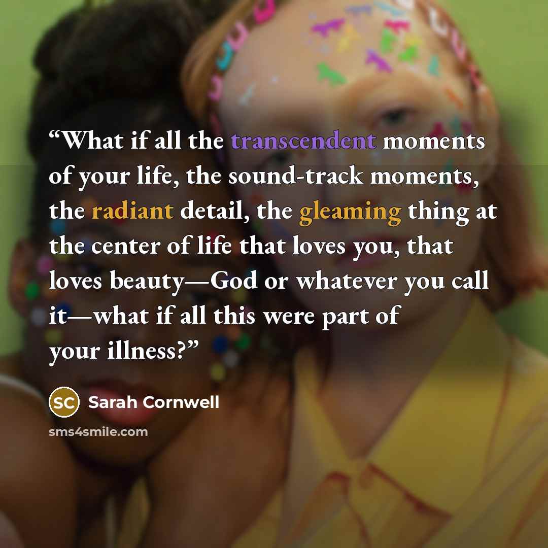 “What if all the transcendent moments of your life, the sound-track moments, the radiant detail, the gleaming thing at the center of life that loves you, that loves beauty—God or whatever you call it—what if all this were part of your illness?” quote by Sarah Cornwell
