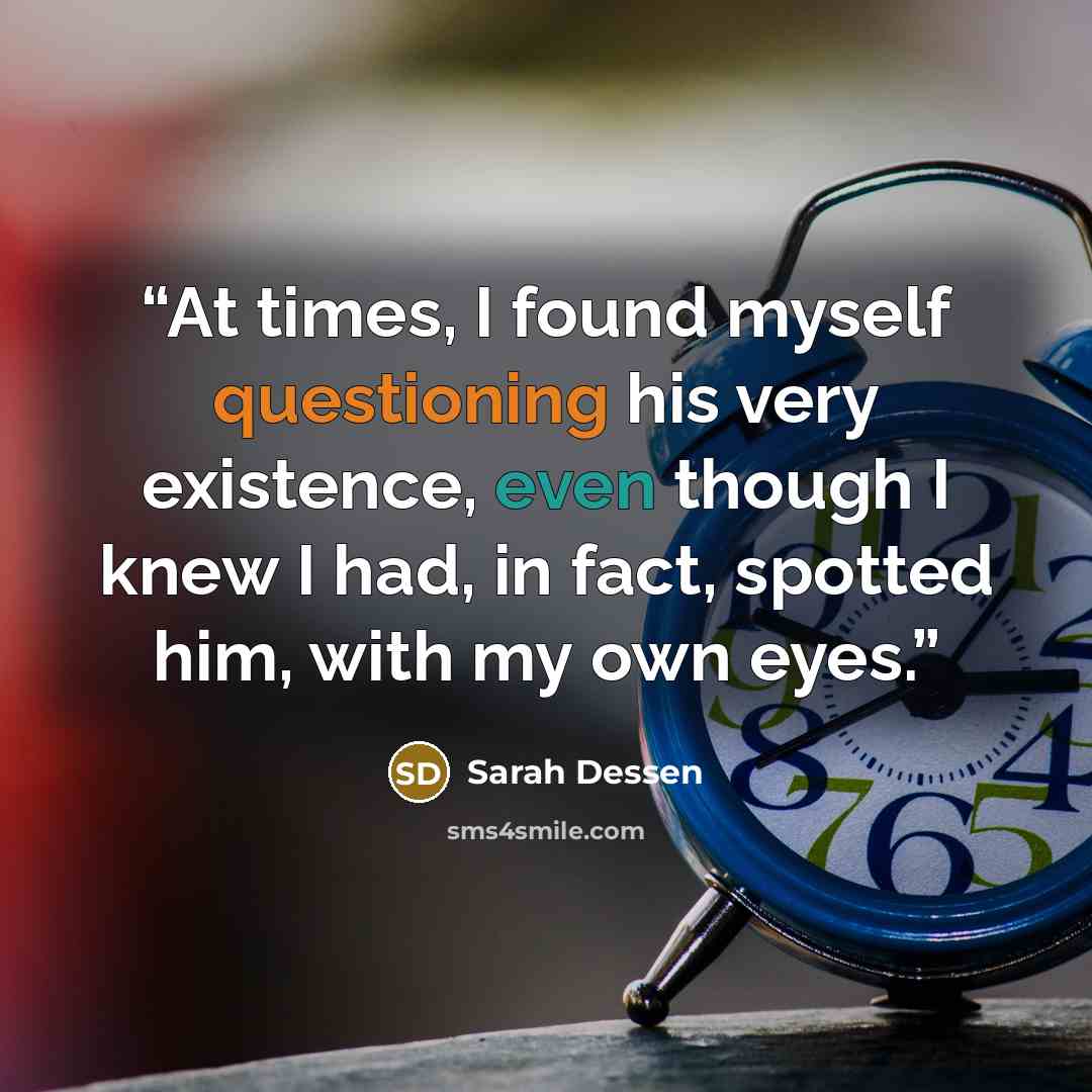 “At times, I found myself questioning his very existence, even though I knew I had, in fact, spotted him, with my own eyes.” quote by Sarah Dessen