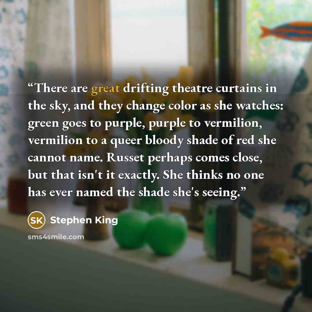 “There are great drifting theatre curtains in the sky, and they change color as she watches: green goes to purple, purple to vermilion, vermilion to a queer bloody shade of red she cannot name. Russet perhaps comes close, but that isn't it exactly. She thinks no one has ever named the shade she's…” quote by Stephen King
