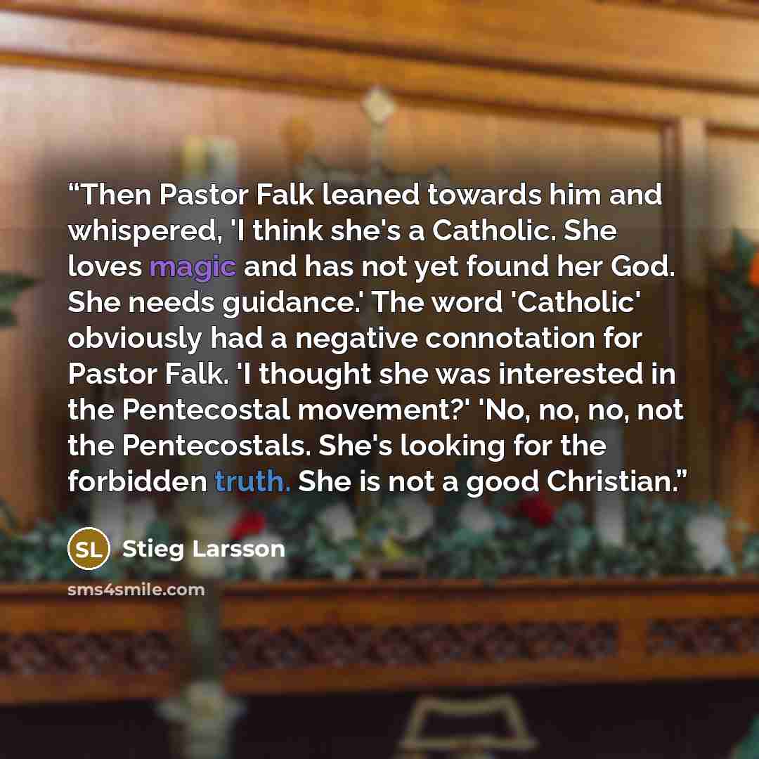 “Then Pastor Falk leaned towards him and whispered, 'I think she's a Catholic. She loves magic and has not yet found her God. She needs guidance.' The word 'Catholic' obviously had a negative connotation for Pastor Falk. 'I thought she was interested in the Pentecostal movement?' 'No, no, no, not…” quote by Stieg Larsson