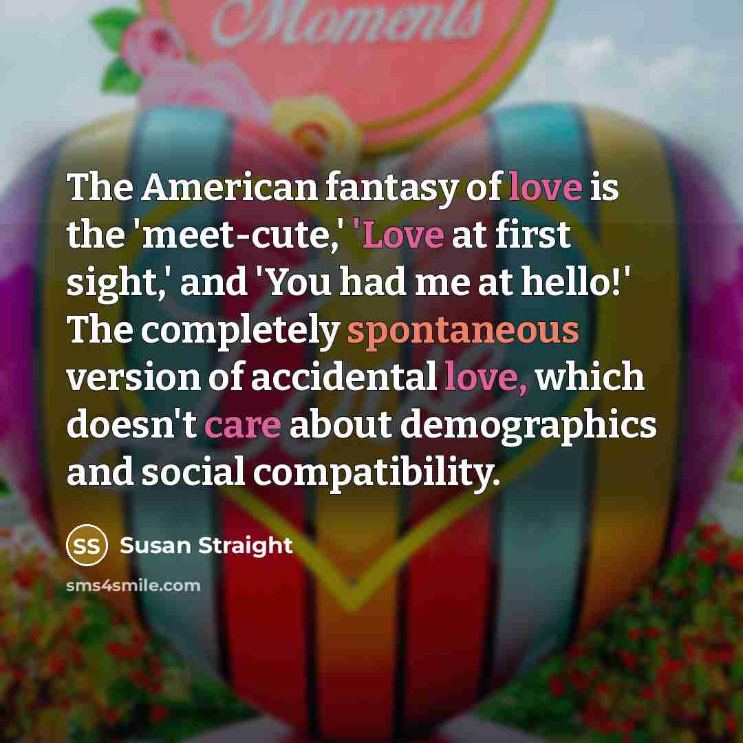 “The American fantasy of love is the 'meet-cute,' 'Love at first sight,' and 'You had me at hello!' The completely spontaneous version of accidental love, which doesn't care about demographics and social compatibility.” quote by Susan Straight