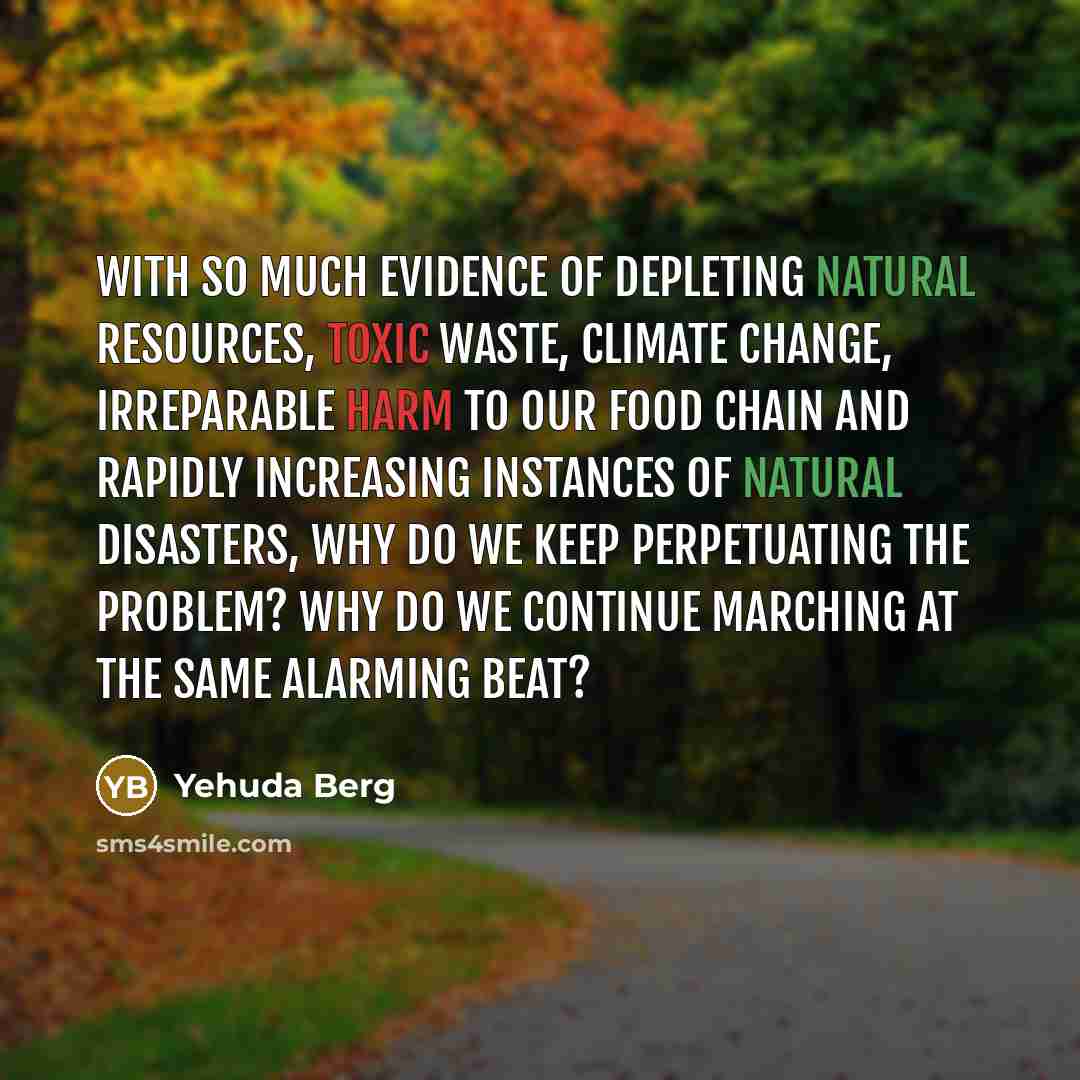 “With so much evidence of depleting natural resources, toxic waste, climate change, irreparable harm to our food chain and rapidly increasing instances of natural disasters, why do we keep perpetuating the problem? Why do we continue marching at the same alarming beat?” quote by Yehuda Berg