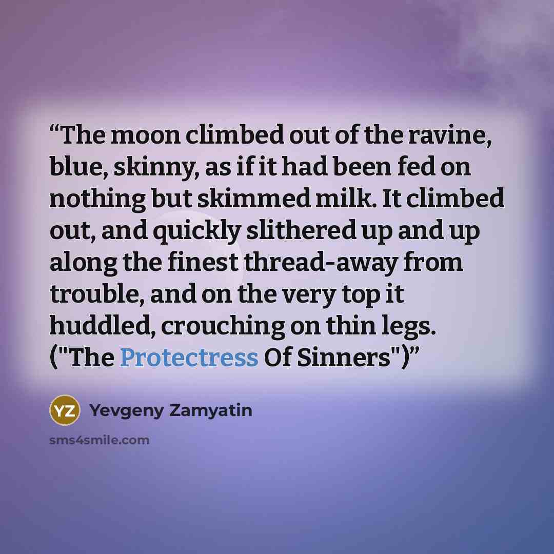 “The moon climbed out of the ravine, blue, skinny, as if it had been fed on nothing but skimmed milk. It climbed out, and quickly slithered up and up along the finest thread-away from trouble, and on the very top it huddled, crouching on thin legs. ("The Protectress Of Sinners")” quote by Yevgeny Zamyatin