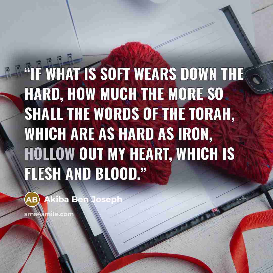 “If what is soft wears down the hard, how much the more so shall the words of the Torah, which are as hard as iron, hollow out my heart, which is flesh and blood.” quote by Akiba Ben Joseph