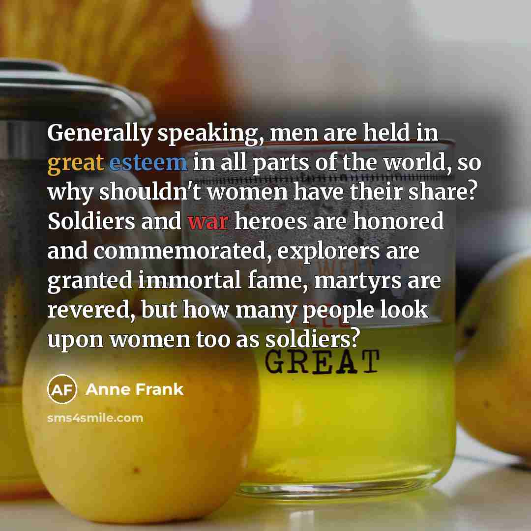 “Generally speaking, men are held in great esteem in all parts of the world, so why shouldn't women have their share? Soldiers and war heroes are honored and commemorated, explorers are granted immortal fame, martyrs are revered, but how many people look upon women too as soldiers?” quote by Anne Frank