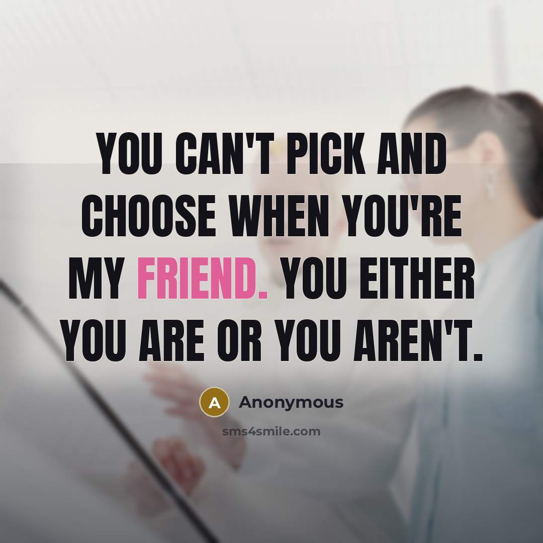 “You can't pick and choose when you're my friend. You either you are or you aren't.” quote by Anonymous