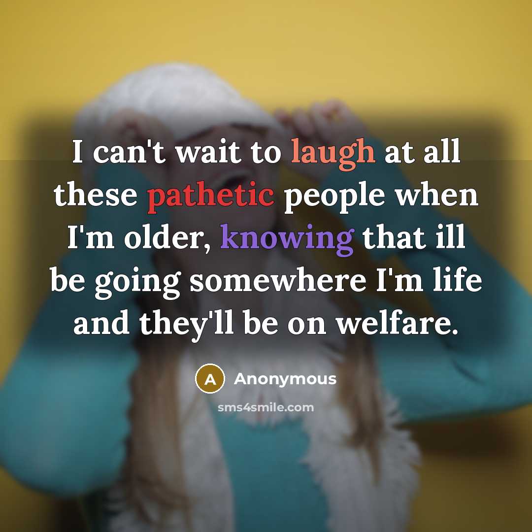 “I can't wait to laugh at all these pathetic people when I'm older, knowing that ill be going somewhere I'm life and they'll be on welfare.” quote by Anonymous