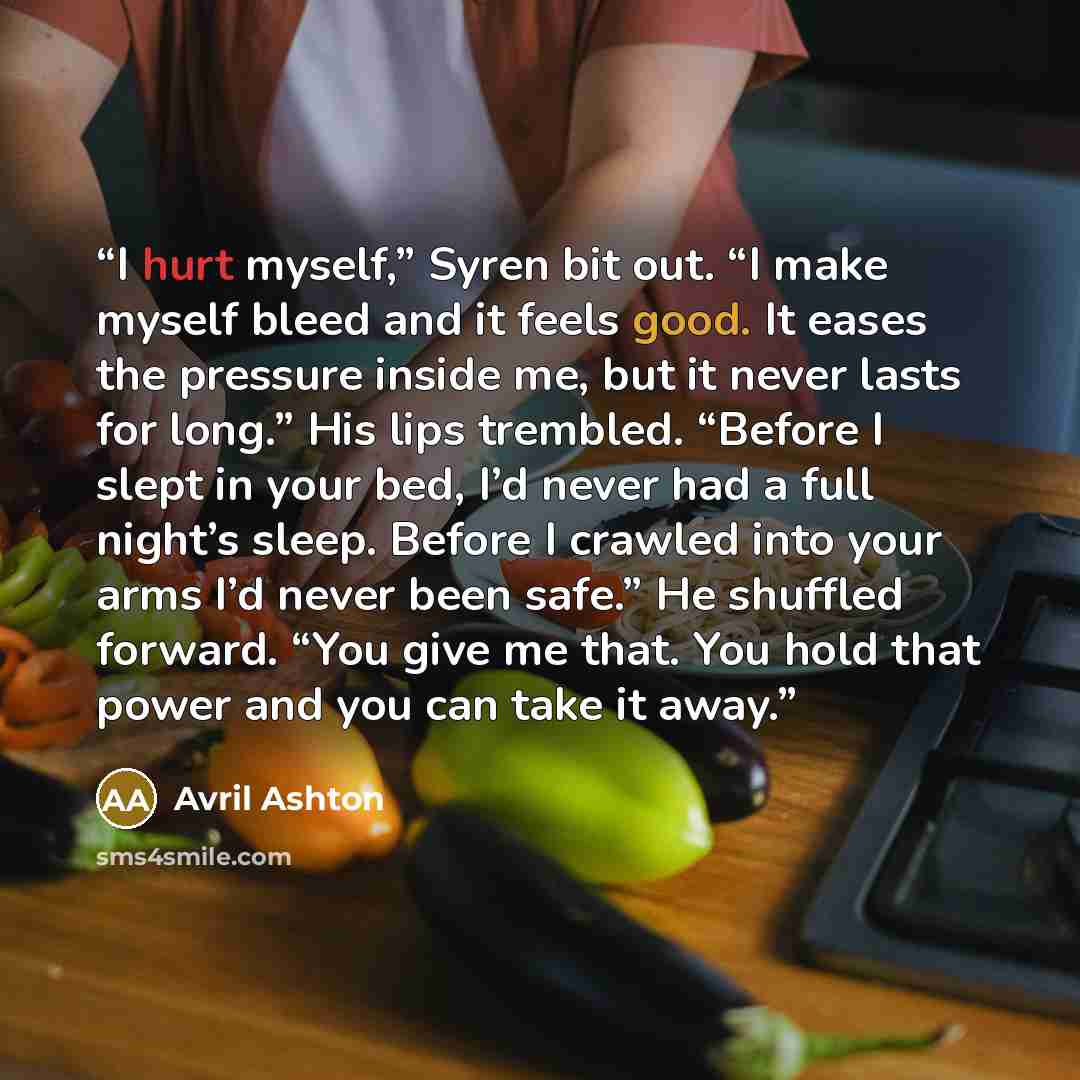 “I hurt myself,” Syren bit out. “I make myself bleed and it feels good. It eases the pressure inside me, but it never lasts for long.” His lips trembled. “Before I slept in your bed, I’d never had a full night’s sleep. Before I crawled into your arms I’d never been safe.” He shuffled forward. “You…” quote by Avril Ashton