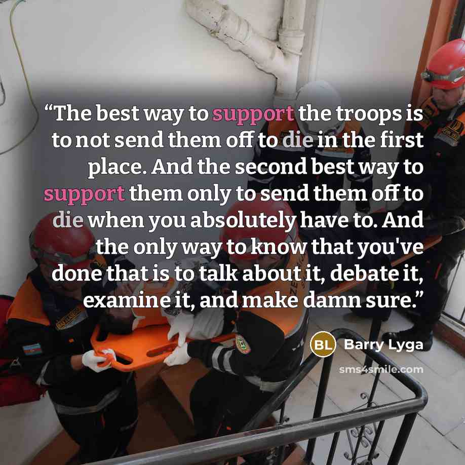 “The best way to support the troops is to not send them off to die in the first place. And the second best way to support them only to send them off to die when you absolutely have to. And the only way to know that you've done that is to talk about it, debate it, examine it, and make damn sure.” quote by Barry Lyga