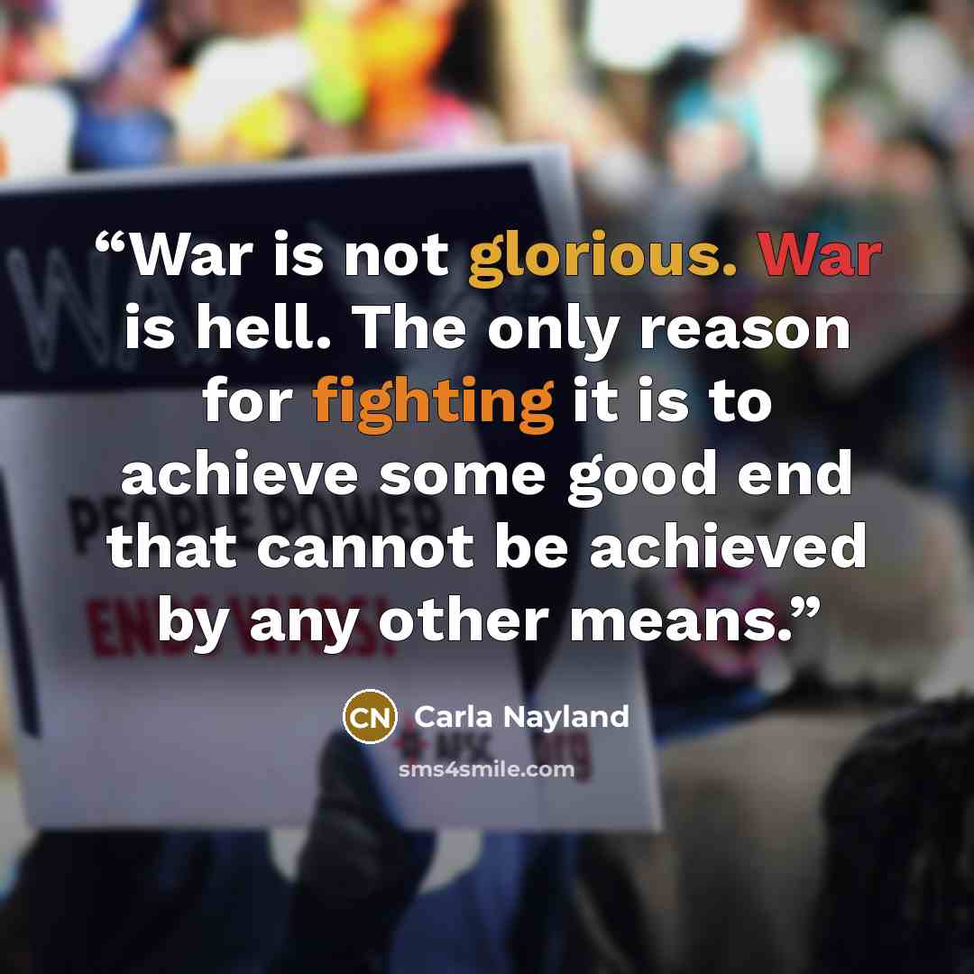 “War is not glorious. War is hell. The only reason for fighting it is to achieve some good end that cannot be achieved by any other means.” quote by Carla Nayland
