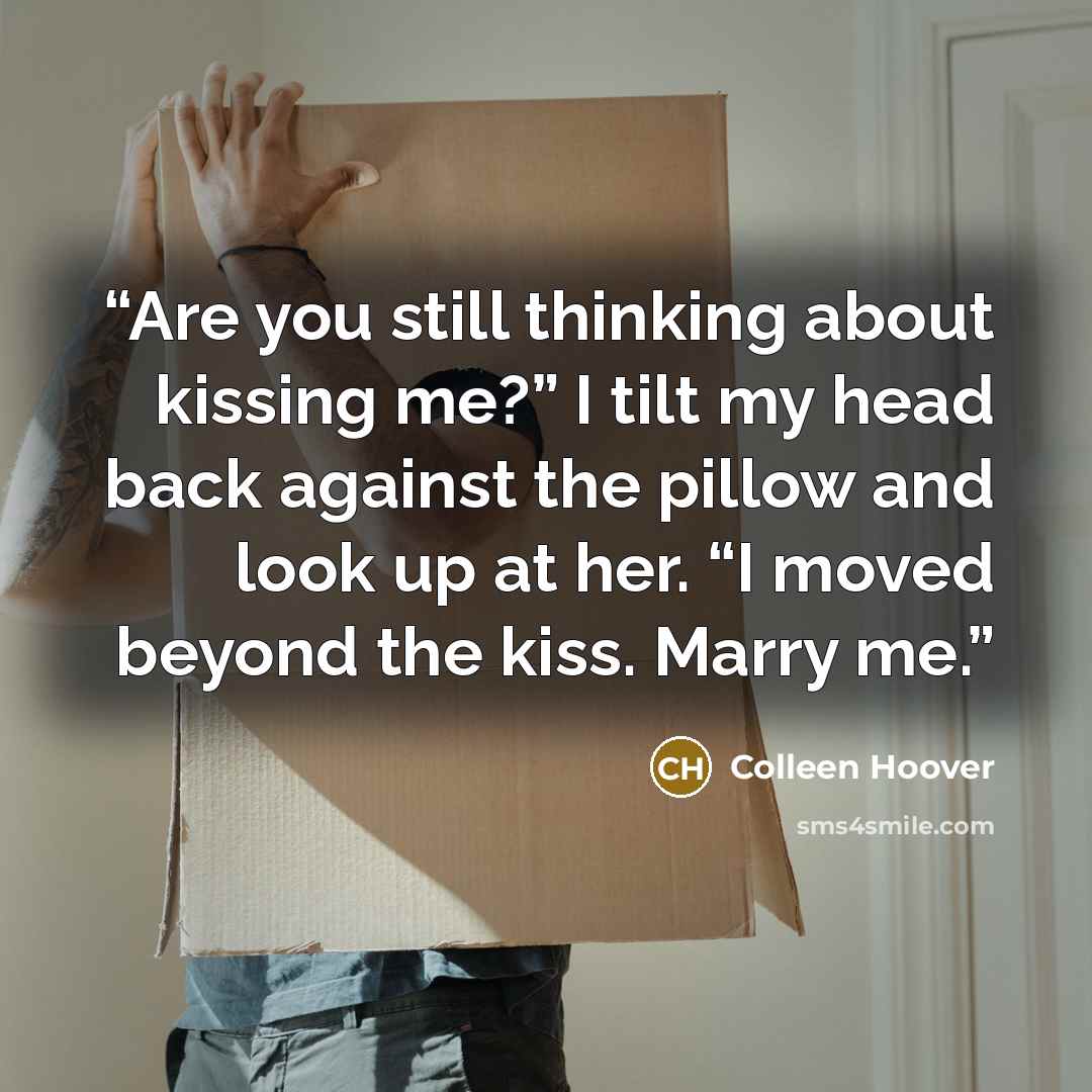 “Are you still thinking about kissing me?” I tilt my head back against the pillow and look up at her. “I moved beyond the kiss. Marry me.” quote by Colleen Hoover