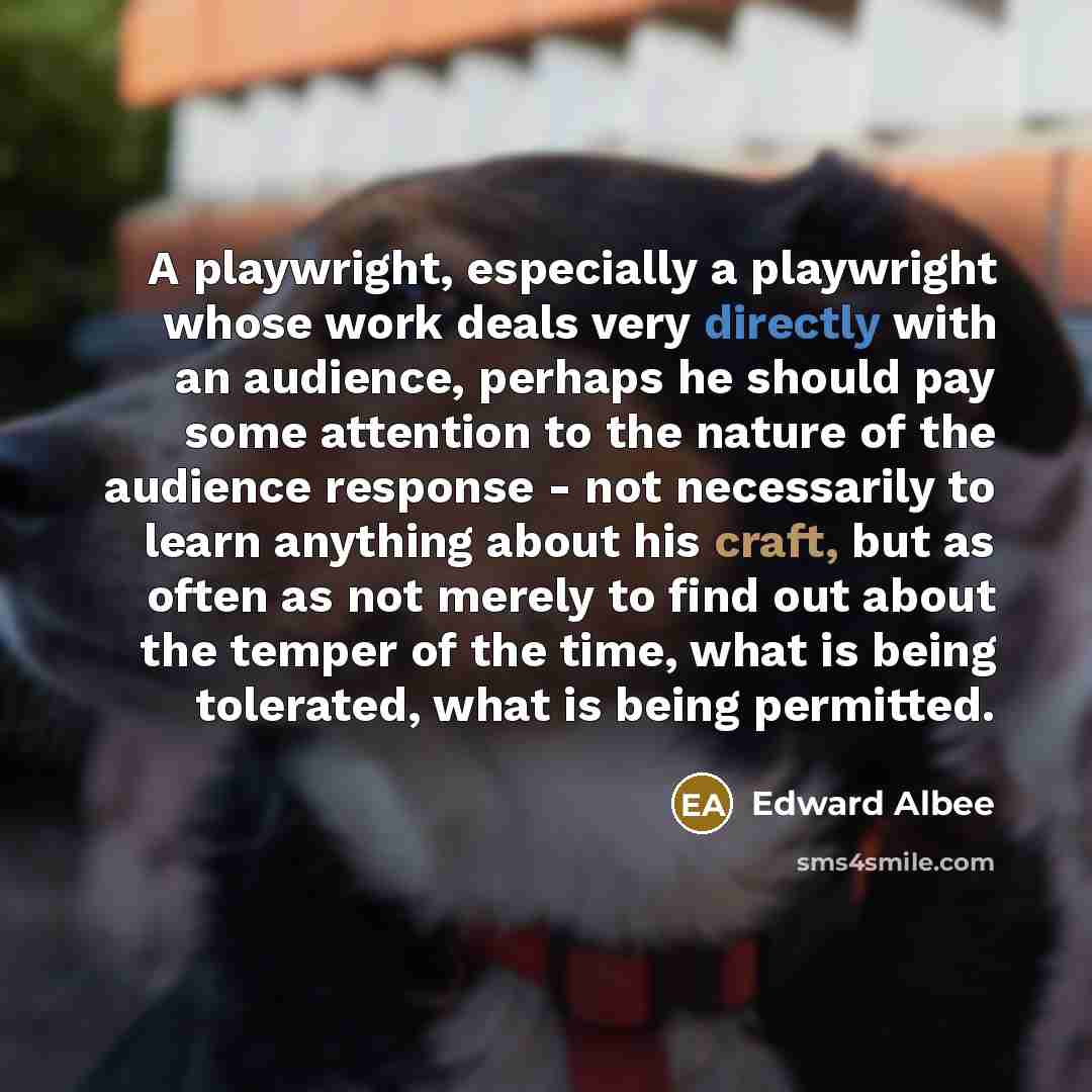 “A playwright, especially a playwright whose work deals very directly with an audience, perhaps he should pay some attention to the nature of the audience response - not necessarily to learn anything about his craft, but as often as not merely to find out about the temper of the time, what is being…” quote by Edward Albee