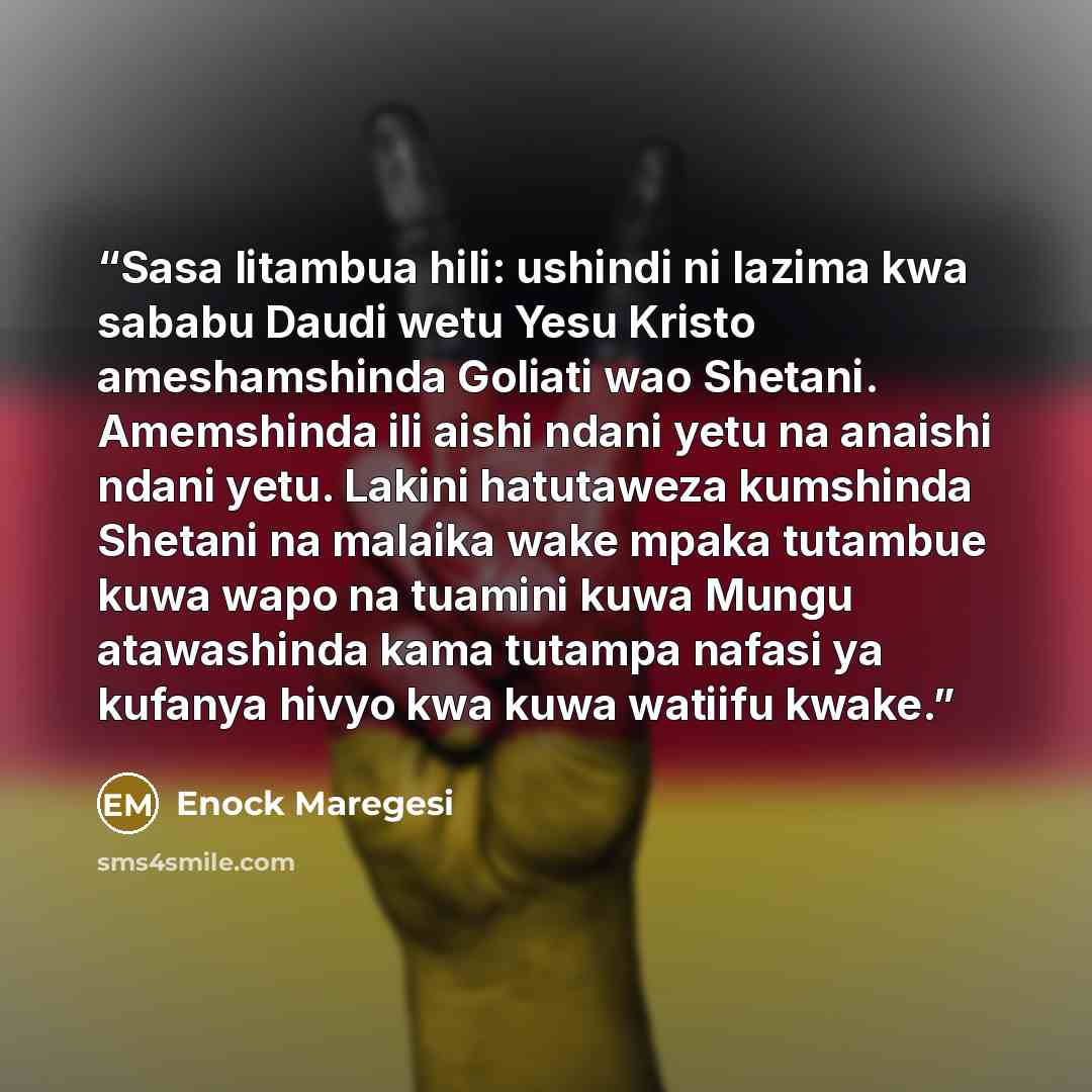 “Sasa litambua hili: ushindi ni lazima kwa sababu Daudi wetu Yesu Kristo ameshamshinda Goliati wao Shetani. Amemshinda ili aishi ndani yetu na anaishi ndani yetu. Lakini hatutaweza kumshinda Shetani na malaika wake mpaka tutambue kuwa wapo na tuamini kuwa Mungu atawashinda kama tutampa nafasi ya…” quote by Enock Maregesi