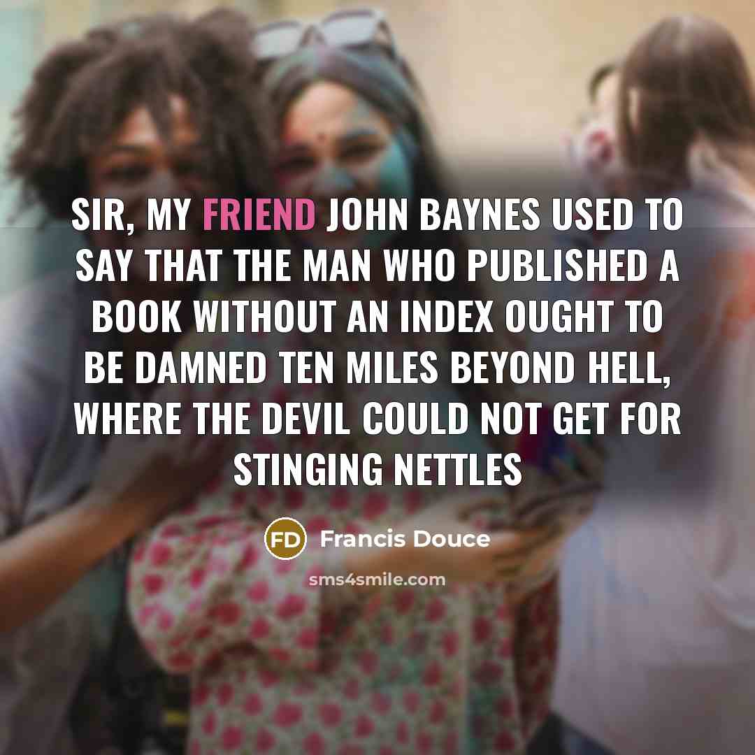 “Sir, my friend John Baynes used to say that the man who published a book without an index ought to be damned ten miles beyond Hell, where the Devil could not get for stinging nettles” quote by Francis Douce