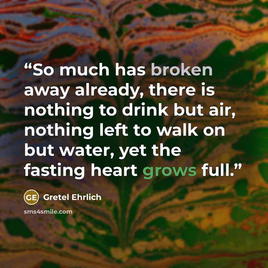 “So much has broken away already, there is nothing to drink but air, nothing left to walk on but water, yet the fasting heart grows full.” quote by Gretel Ehrlich