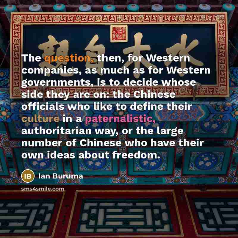 “The question, then, for Western companies, as much as for Western governments, is to decide whose side they are on: the Chinese officials who like to define their culture in a paternalistic, authoritarian way, or the large number of Chinese who have their own ideas about freedom.” quote by Ian Buruma