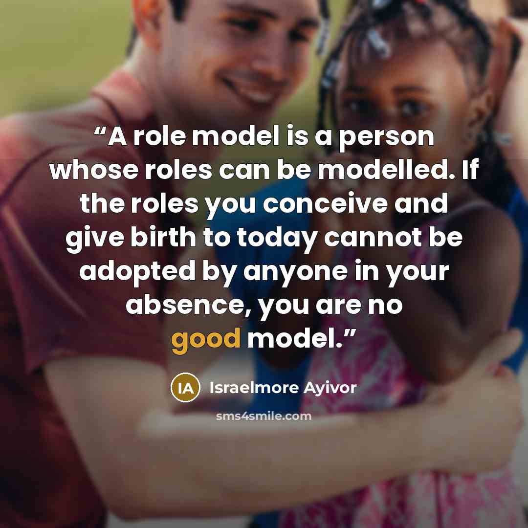 “A role model is a person whose roles can be modelled. If the roles you conceive and give birth to today cannot be adopted by anyone in your absence, you are no good model.” quote by Israelmore Ayivor