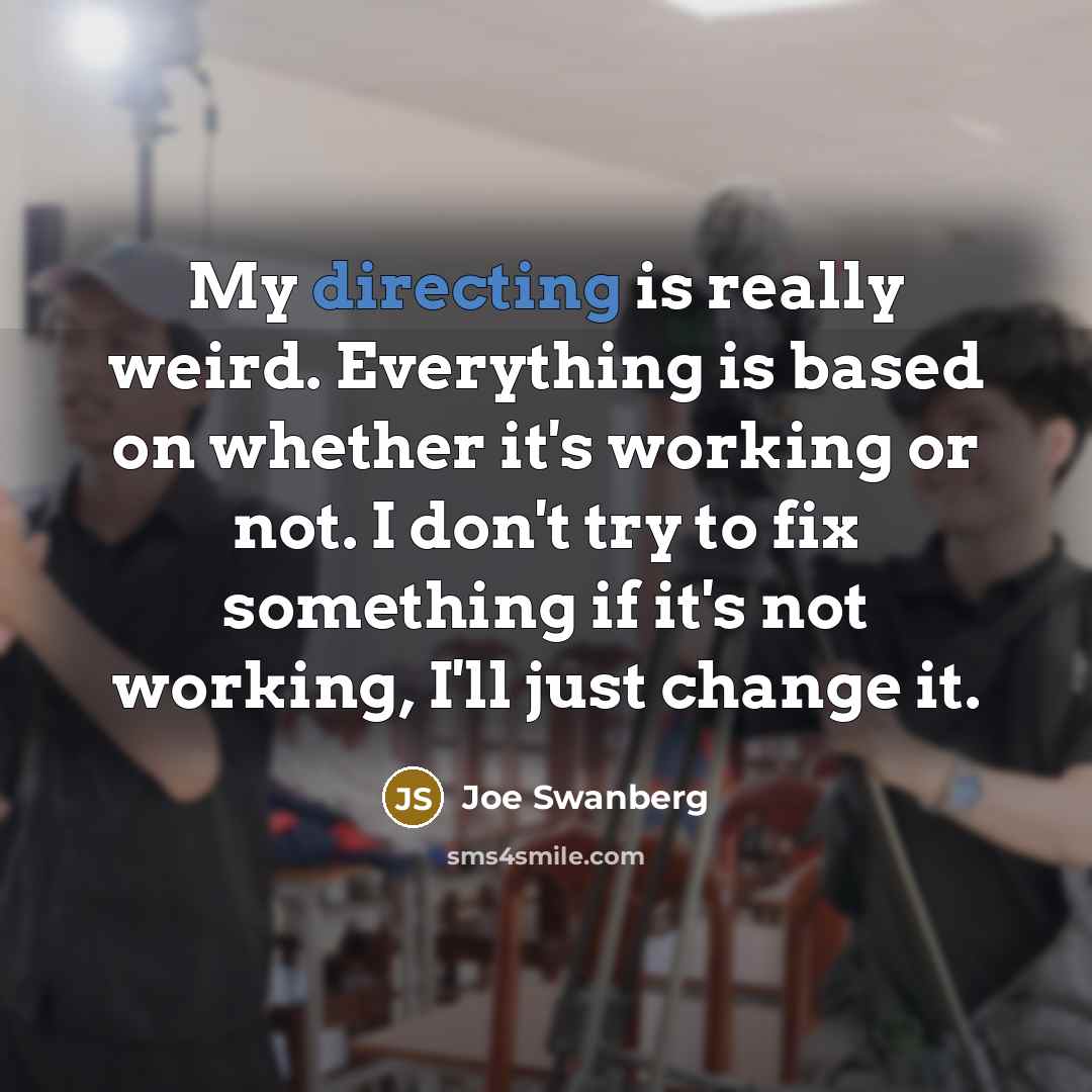 “My directing is really weird. Everything is based on whether it's working or not. I don't try to fix something if it's not working, I'll just change it.” quote by Joe Swanberg