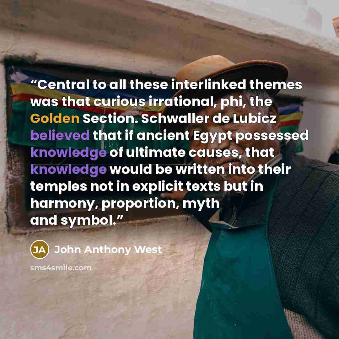 “Central to all these interlinked themes was that curious irrational, phi, the Golden Section. Schwaller de Lubicz believed that if ancient Egypt possessed knowledge of ultimate causes, that knowledge would be written into their temples not in explicit texts but in harmony, proportion, myth and…” quote by John Anthony West