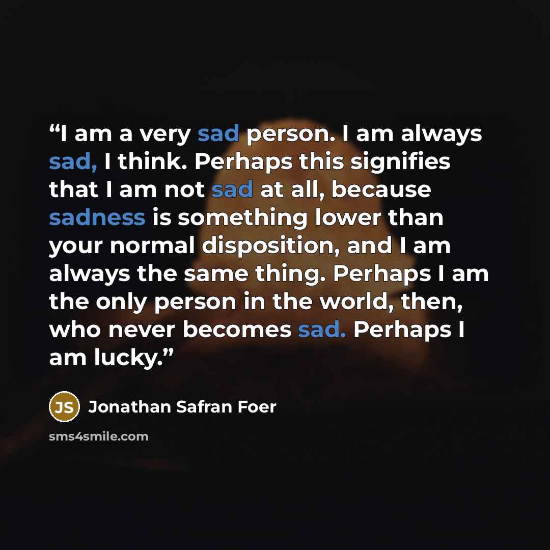 “I am a very sad person. I am always sad, I think. Perhaps this signifies that I am not sad at all, because sadness is something lower than your normal disposition, and I am always the same thing. Perhaps I am the only person in the world, then, who never becomes sad. Perhaps I am lucky.” quote by Jonathan Safran Foer