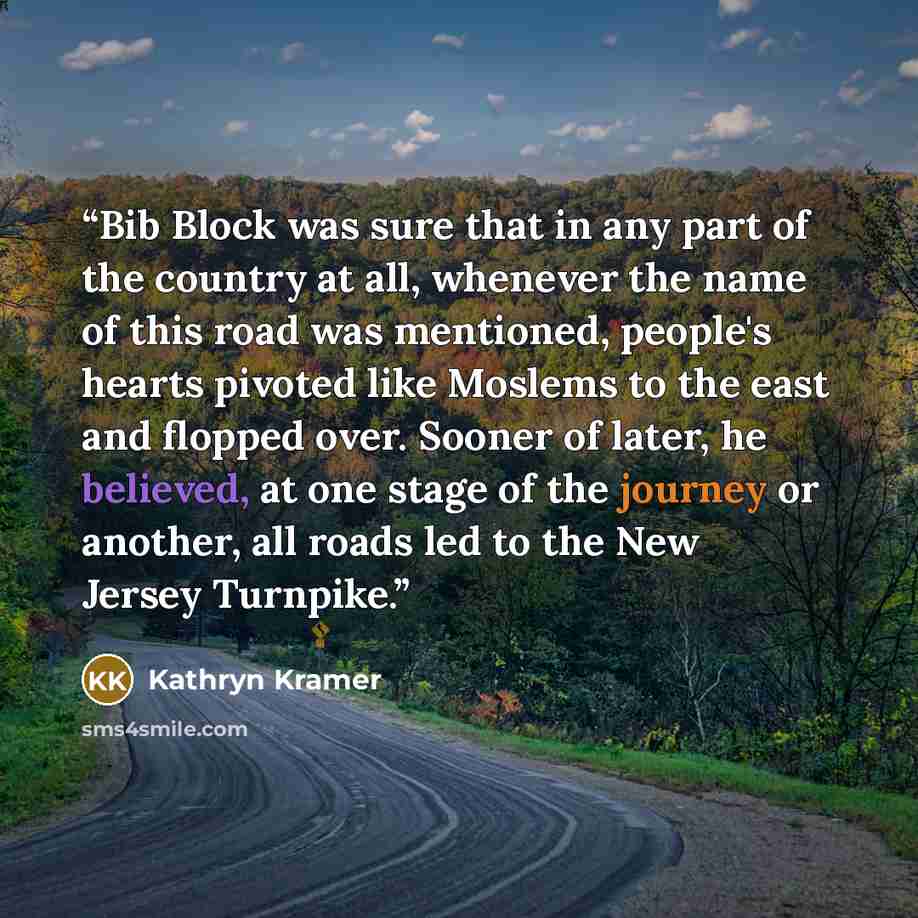 “Bib Block was sure that in any part of the country at all, whenever the name of this road was mentioned, people's hearts pivoted like Moslems to the east and flopped over. Sooner of later, he believed, at one stage of the journey or another, all roads led to the New Jersey Turnpike.” quote by Kathryn Kramer