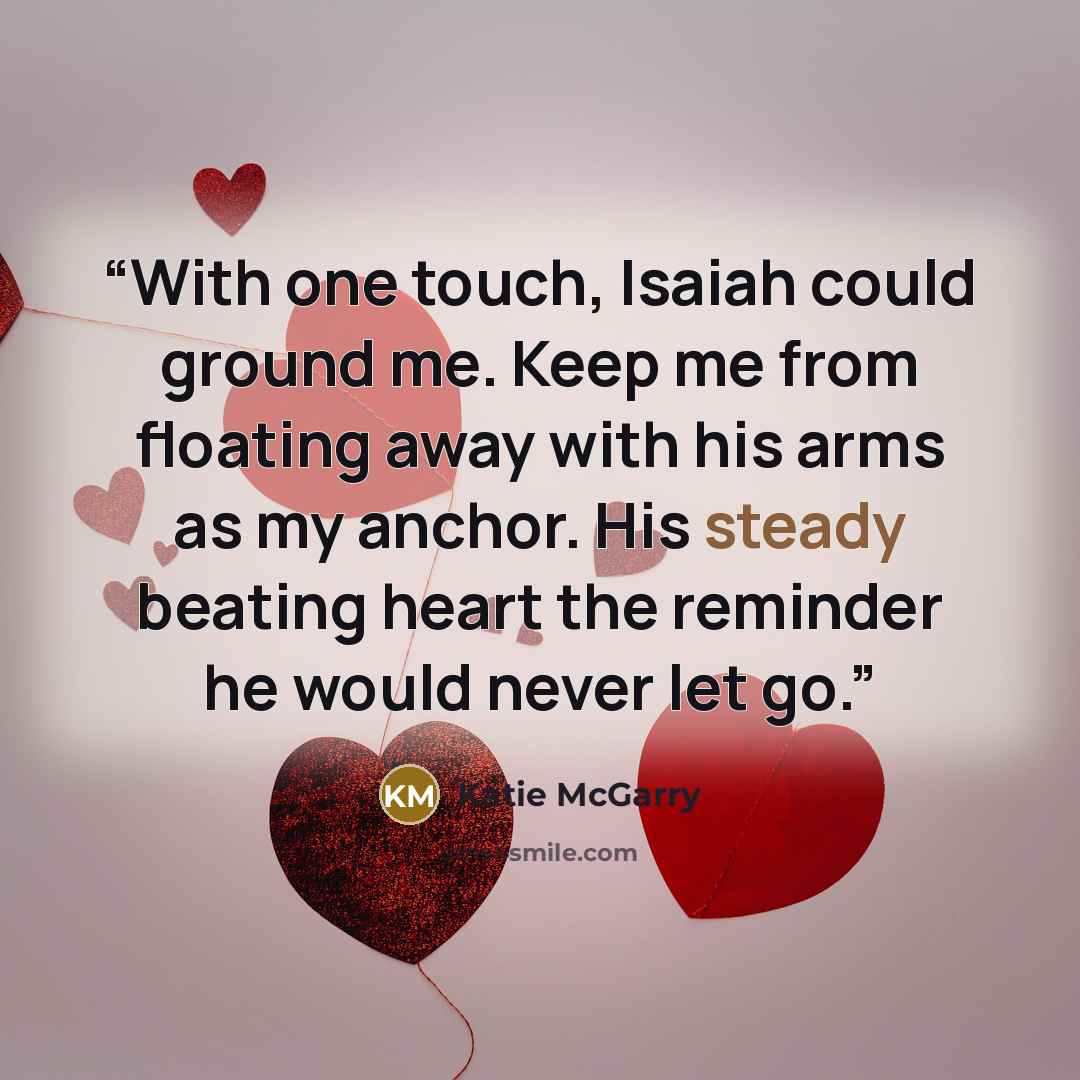 “With one touch, Isaiah could ground me. Keep me from floating away with his arms as my anchor. His steady beating heart the reminder he would never let go.” quote by Katie McGarry