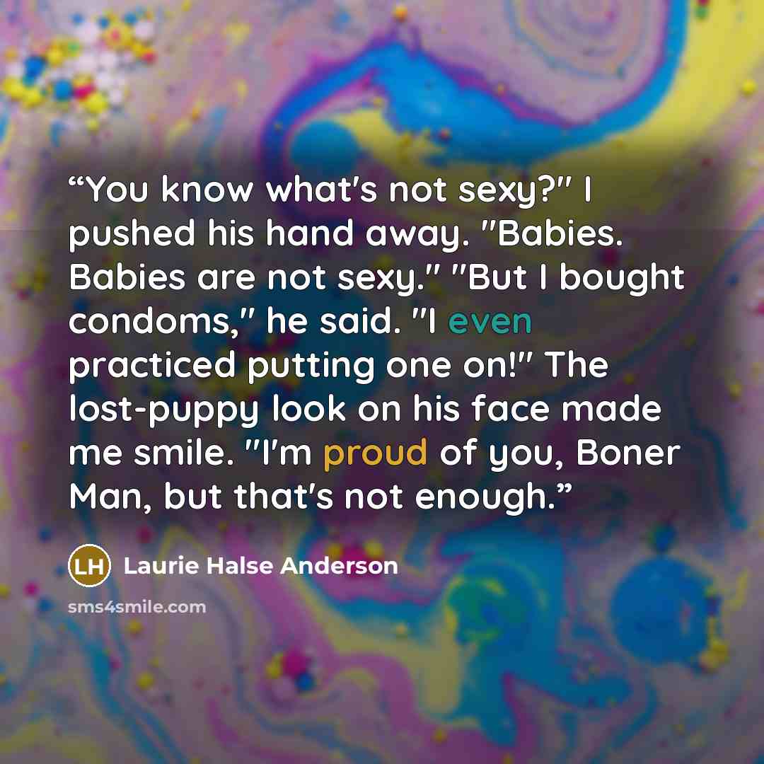“You know what's not sexy?" I pushed his hand away. "Babies. Babies are not sexy." "But I bought condoms," he said. "I even practiced putting one on!" The lost-puppy look on his face made me smile. "I'm proud of you, Boner Man, but that's not enough.” quote by Laurie Halse Anderson
