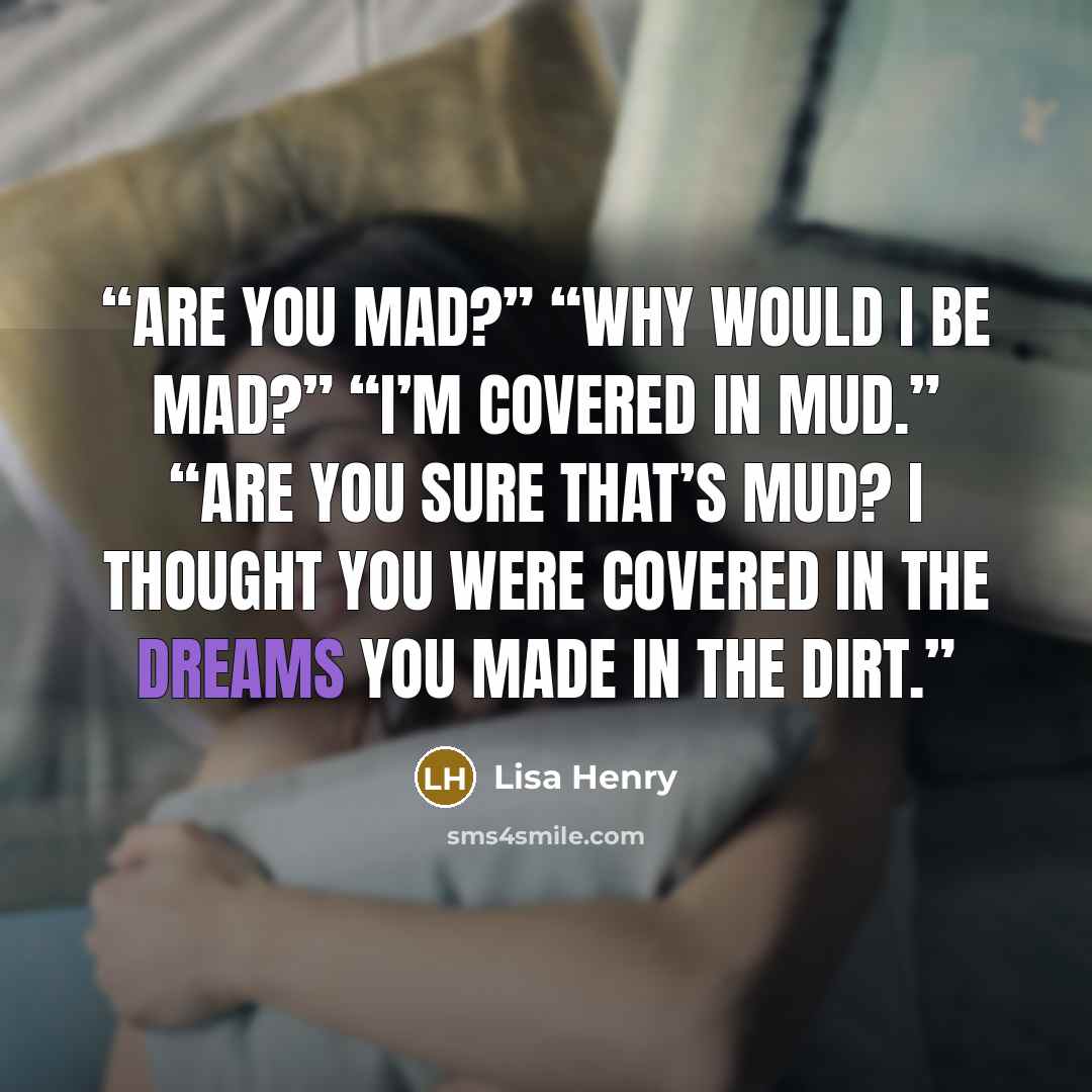 “Are you mad?” “Why would I be mad?” “I’m covered in mud.” “Are you sure that’s mud? I thought you were covered in the dreams you made in the dirt.” quote by Lisa Henry