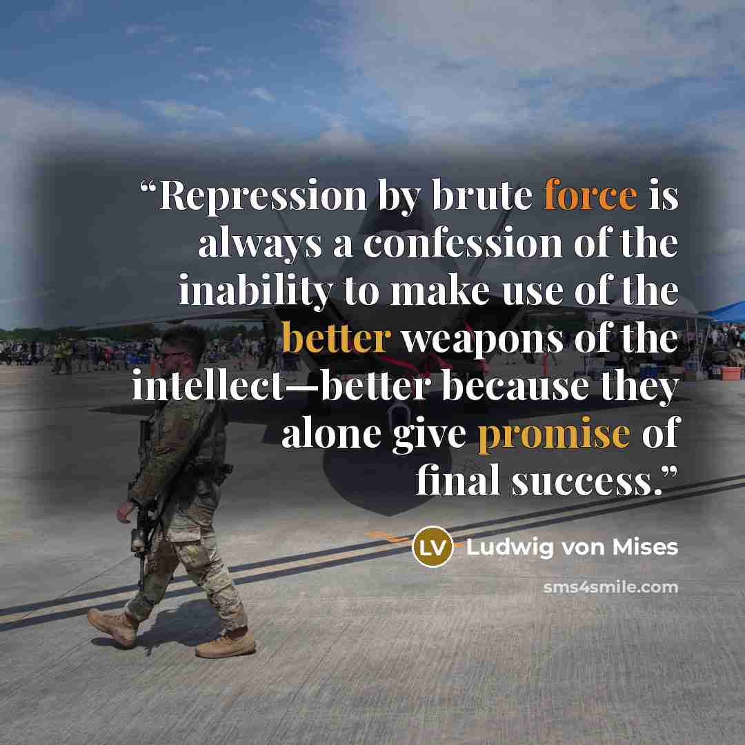 “Repression by brute force is always a confession of the inability to make use of the better weapons of the intellect—better because they alone give promise of final success.” quote by Ludwig von Mises