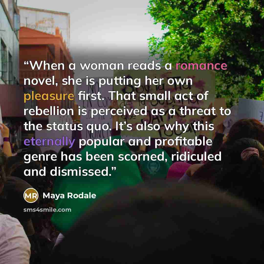 “When a woman reads a romance novel, she is putting her own pleasure first. That small act of rebellion is perceived as a threat to the status quo. It’s also why this eternally popular and profitable genre has been scorned, ridiculed and dismissed.” quote by Maya Rodale