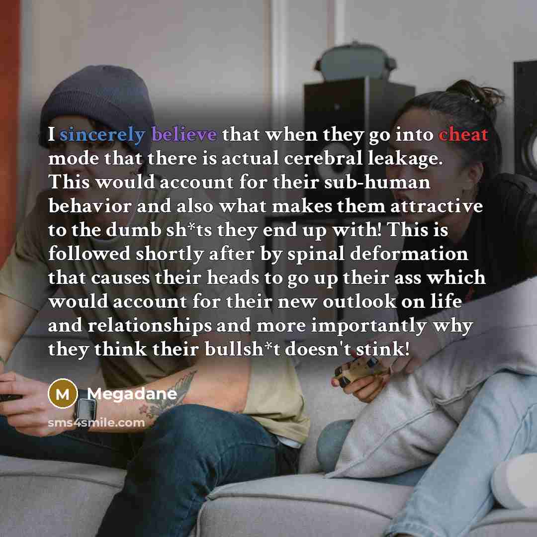 “I sincerely believe that when they go into cheat mode that there is actual cerebral leakage. This would account for their sub-human behavior and also what makes them attractive to the dumb sh*ts they end up with! This is followed shortly after by spinal deformation that causes their heads to go up…” quote by Megadane