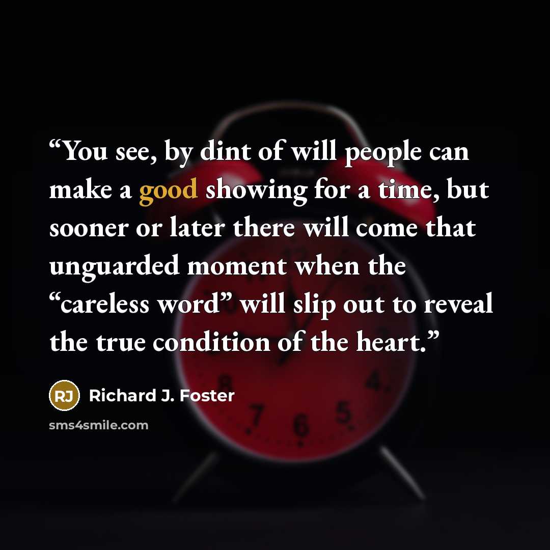 “You see, by dint of will people can make a good showing for a time, but sooner or later there will come that unguarded moment when the “careless word” will slip out to reveal the true condition of the heart.” quote by Richard J. Foster