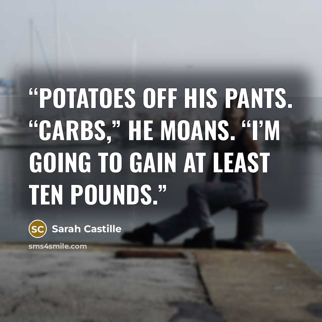 “potatoes off his pants. “Carbs,” he moans. “I’m going to gain at least ten pounds.” quote by Sarah Castille