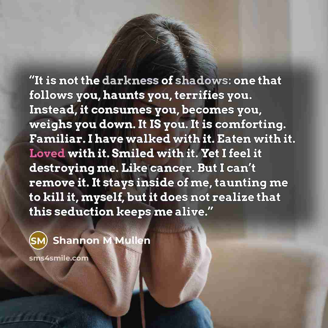 “It is not the darkness of shadows: one that follows you, haunts you, terrifies you. Instead, it consumes you, becomes you, weighs you down. It IS you. It is comforting. Familiar. I have walked with it. Eaten with it. Loved with it. Smiled with it. Yet I feel it destroying me. Like cancer. But I…” quote by Shannon M Mullen