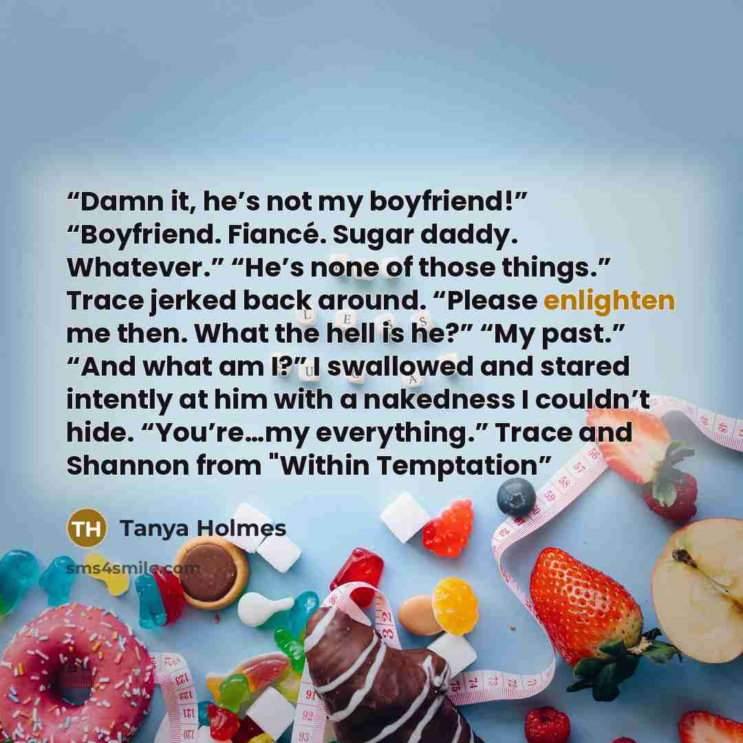 “Damn it, he’s not my boyfriend!” “Boyfriend. Fiancé. Sugar daddy. Whatever.” “He’s none of those things.” Trace jerked back around. “Please enlighten me then. What the hell is he?” “My past.” “And what am I?” I swallowed and stared intently at him with a nakedness I couldn’t hide. “You’re…my…” quote by Tanya Holmes