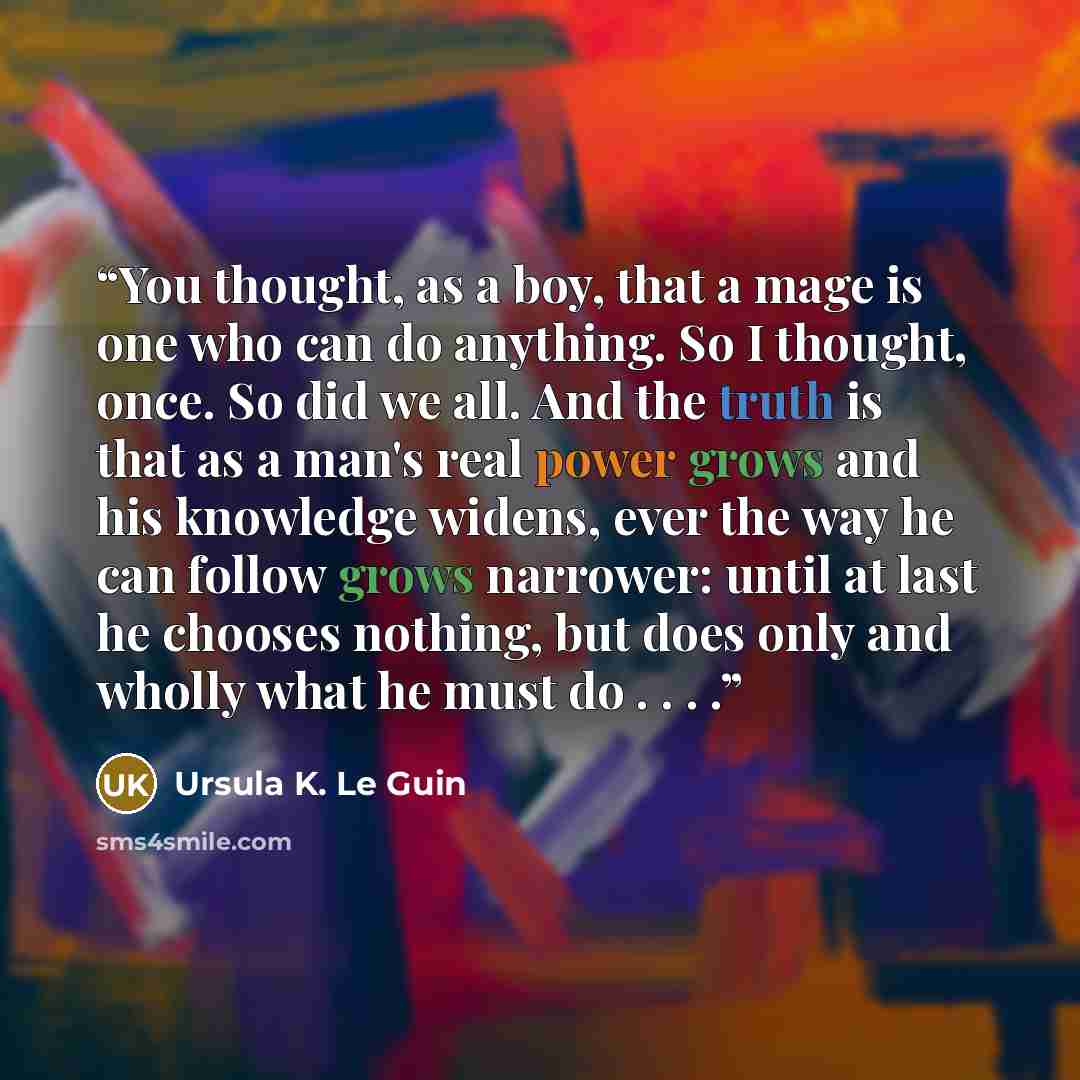 “You thought, as a boy, that a mage is one who can do anything. So I thought, once. So did we all. And the truth is that as a man's real power grows and his knowledge widens, ever the way he can follow grows narrower: until at last he chooses nothing, but does only and wholly what he must do . . . .” quote by Ursula K. Le Guin
