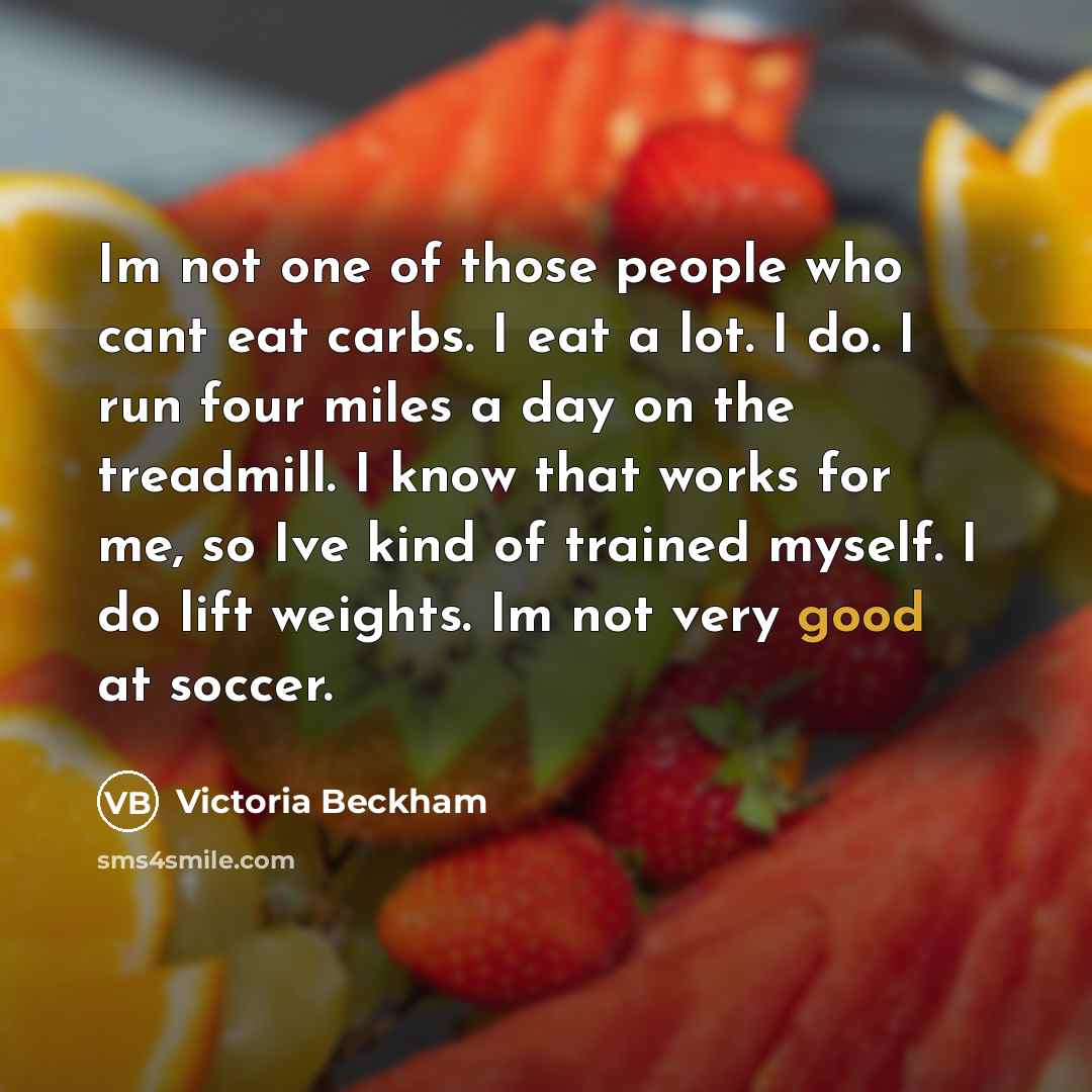 “Im not one of those people who cant eat carbs. I eat a lot. I do. I run four miles a day on the treadmill. I know that works for me, so Ive kind of trained myself. I do lift weights. Im not very good at soccer.” quote by Victoria Beckham