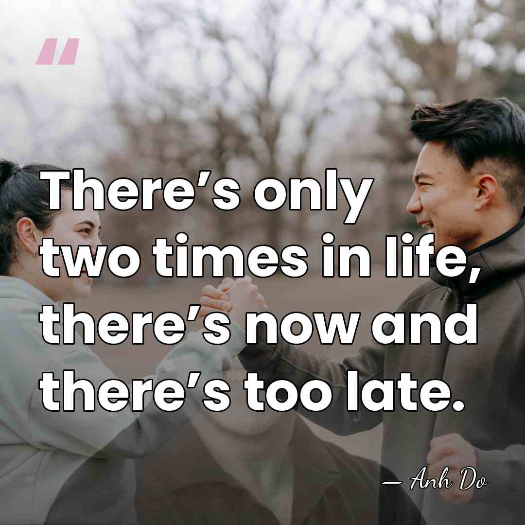 There’s only two times in life, there’s now and there’s too late. - Anh Do