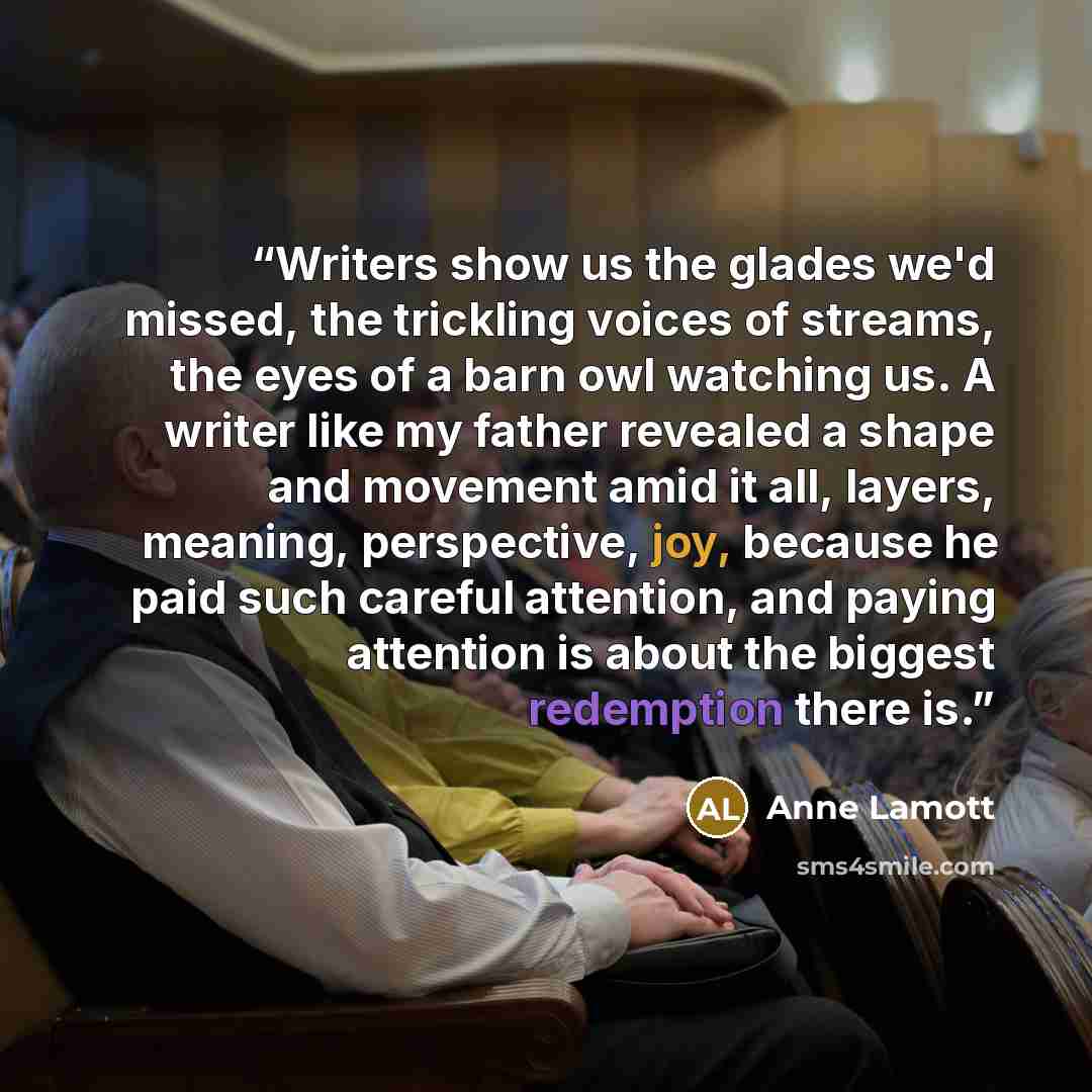 “Writers show us the glades we'd missed, the trickling voices of streams, the eyes of a barn owl watching us. A writer like my father revealed a shape and movement amid it all, layers, meaning, perspective, joy, because he paid such careful attention, and paying attention is about the biggest…” quote by Anne Lamott