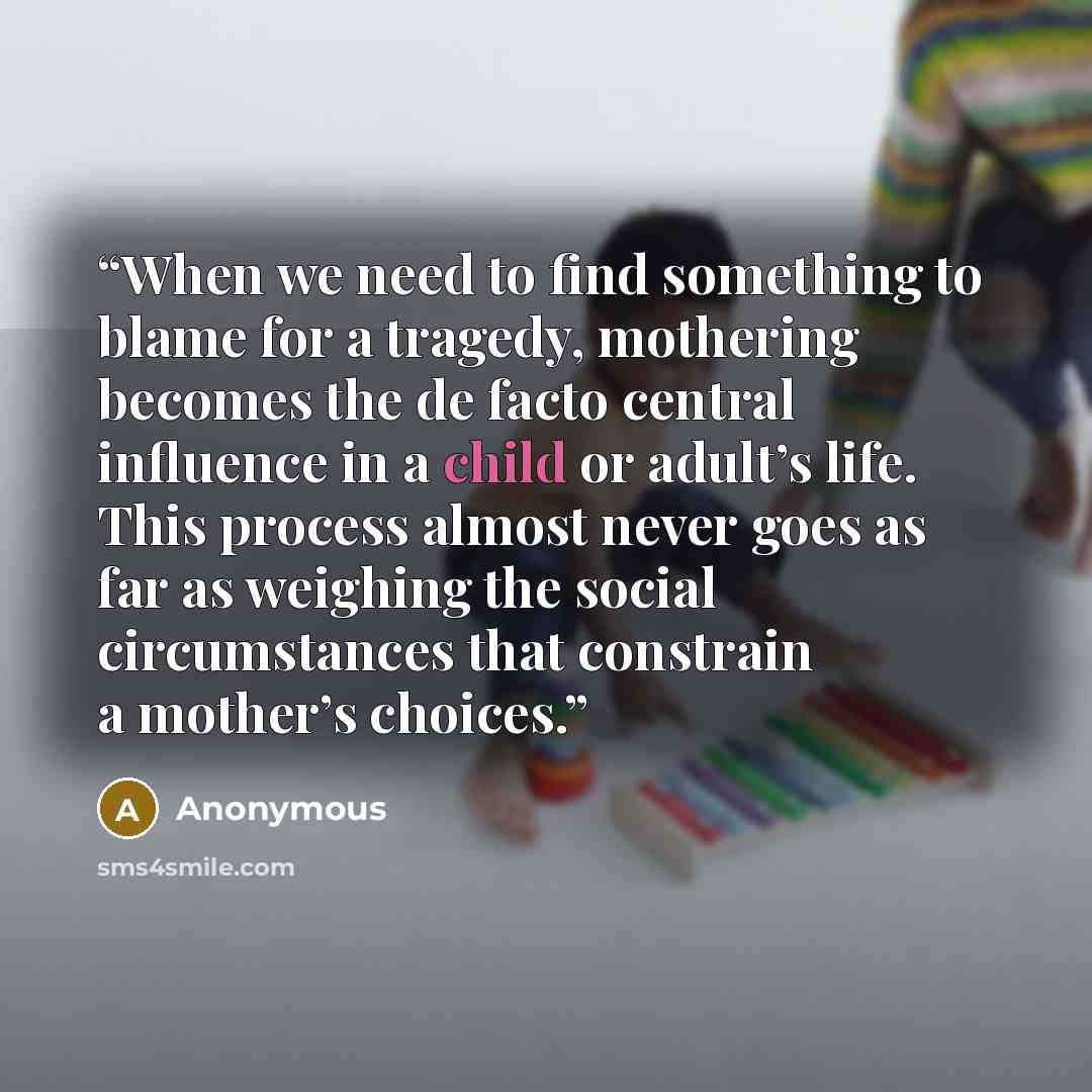 “When we need to find something to blame for a tragedy, mothering becomes the de facto central influence in a child or adult’s life. This process almost never goes as far as weighing the social circumstances that constrain a mother’s choices.” quote by Anonymous