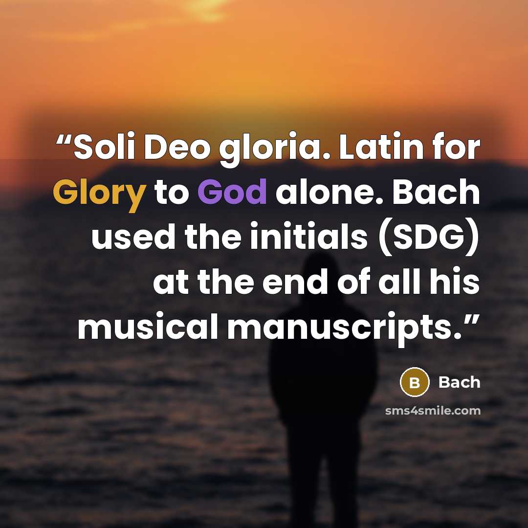 “Soli Deo gloria. Latin for Glory to God alone. Bach used the initials (SDG) at the end of all his musical manuscripts.” quote by Bach
